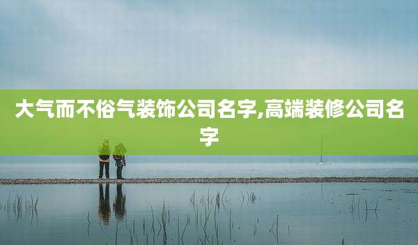大气而不俗气装饰公司名字,高端装修公司名字