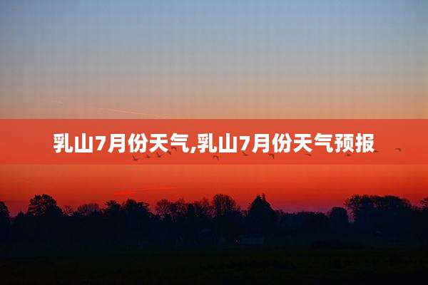 乳山7月份天气,乳山7月份天气预报