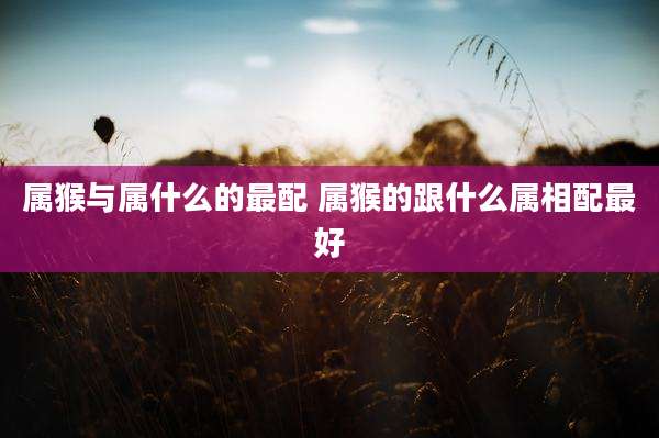 属猴与属什么的最配 属猴的跟什么属相配最好