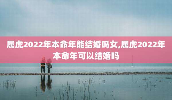 属虎2022年本命年能结婚吗女,属虎2022年本命年可以结婚吗