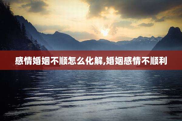 感情婚姻不顺怎么化解,婚姻感情不顺利
