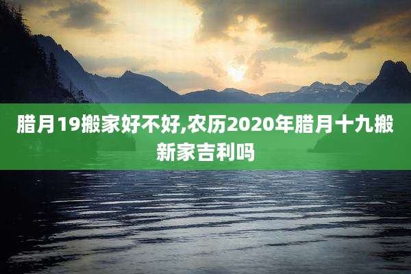 腊月19搬家好不好,农历2020年腊月十九搬新家吉利吗