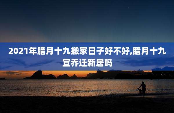 2021年腊月十九搬家日子好不好,腊月十九宜乔迁新居吗