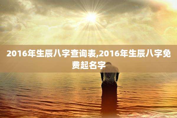 2016年生辰八字查询表,2016年生辰八字免费起名字