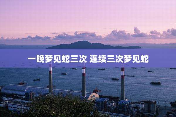 一晚梦见蛇三次 连续三次梦见蛇