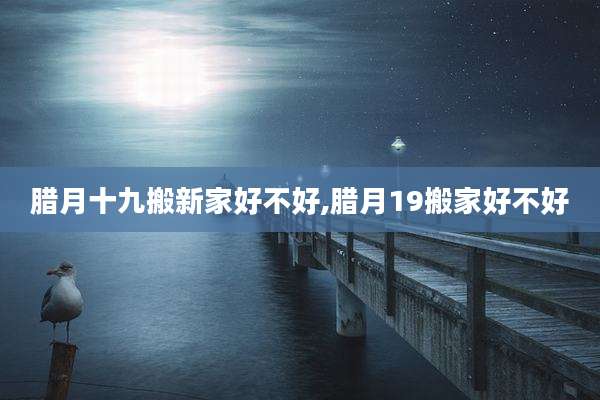 腊月十九搬新家好不好,腊月19搬家好不好