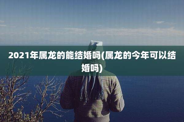 2021年属龙的能结婚吗(属龙的今年可以结婚吗)