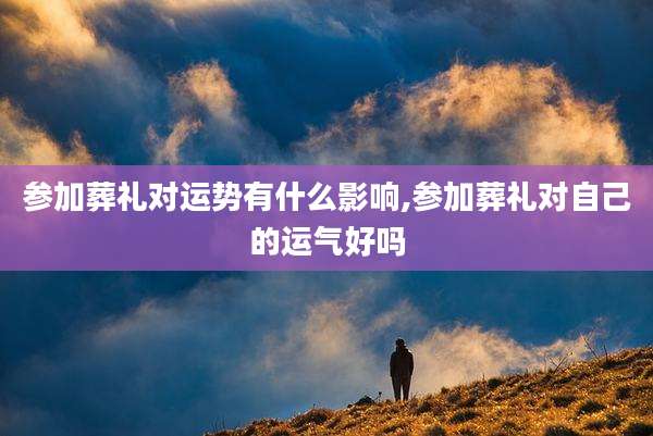 参加葬礼对运势有什么影响,参加葬礼对自己的运气好吗