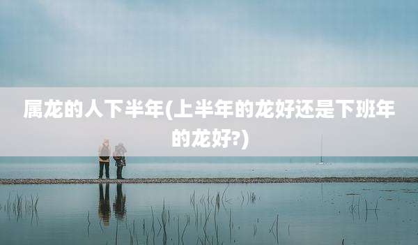 属龙的人下半年(上半年的龙好还是下班年的龙好?)