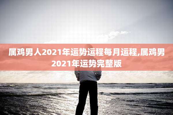 属鸡男人2021年运势运程每月运程,属鸡男2021年运势完整版