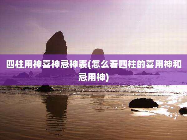 四柱用神喜神忌神表(怎么看四柱的喜用神和忌用神)