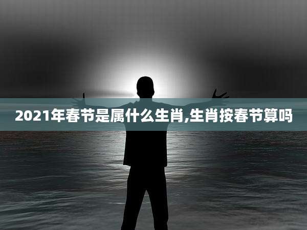 2021年春节是属什么生肖,生肖按春节算吗