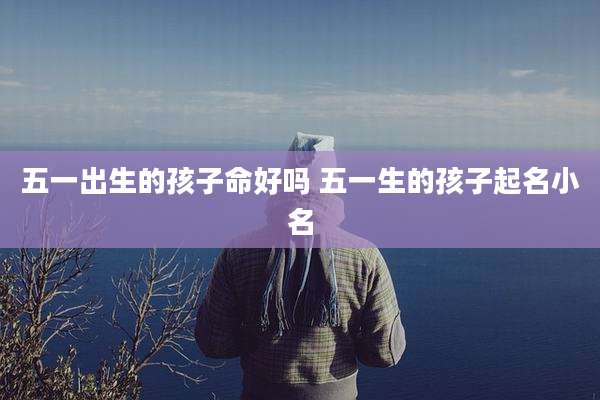 五一出生的孩子命好吗 五一生的孩子起名小名