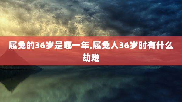 属兔的36岁是哪一年,属兔人36岁时有什么劫难