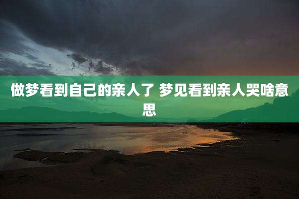 做梦看到自己的亲人了 梦见看到亲人哭啥意思