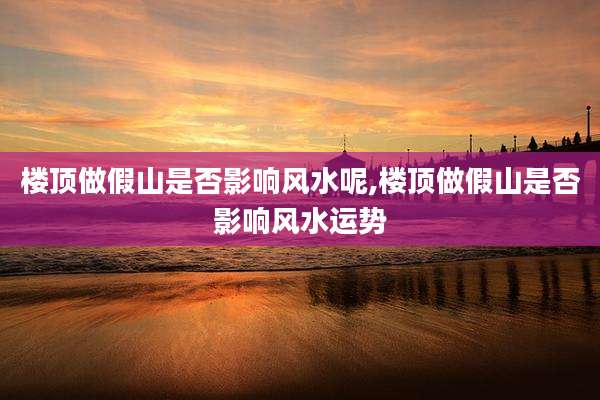 楼顶做假山是否影响风水呢,楼顶做假山是否影响风水运势