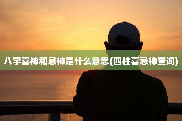 八字喜神和忌神是什么意思(四柱喜忌神查询)