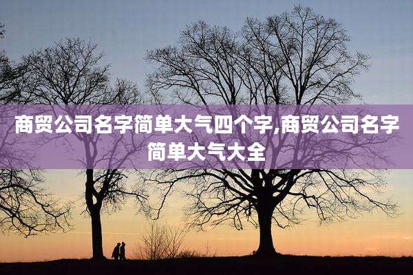 商贸公司名字简单大气四个字,商贸公司名字简单大气大全