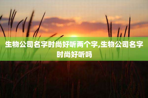 生物公司名字时尚好听两个字,生物公司名字时尚好听吗