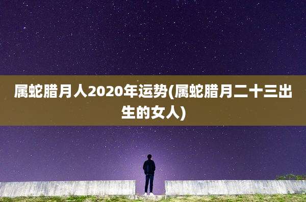 属蛇腊月人2020年运势(属蛇腊月二十三出生的女人)