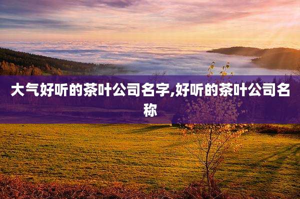 大气好听的茶叶公司名字,好听的茶叶公司名称