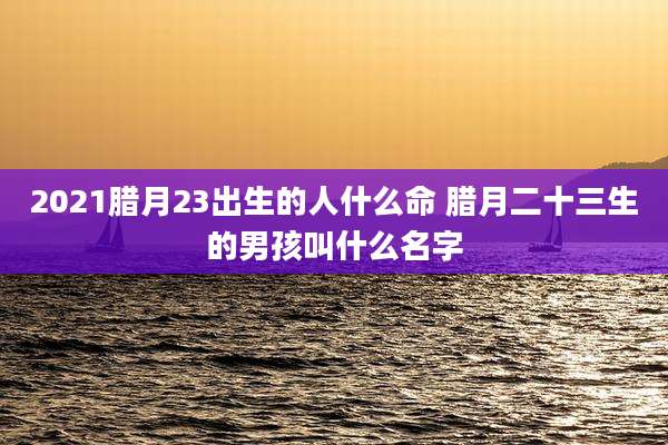 2021腊月23出生的人什么命 腊月二十三生的男孩叫什么名字