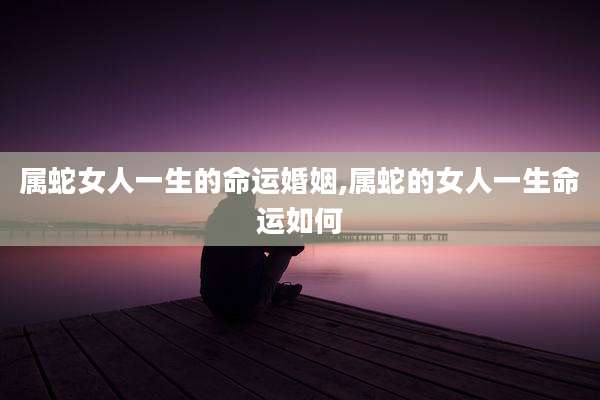 属蛇女人一生的命运婚姻,属蛇的女人一生命运如何
