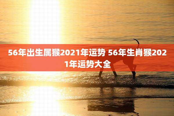 56年出生属猴2021年运势 56年生肖猴2021年运势大全