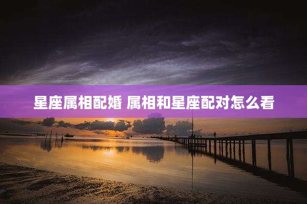 星座属相配婚 属相和星座配对怎么看