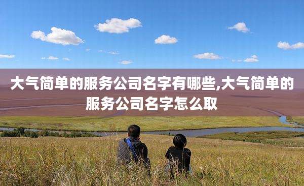 大气简单的服务公司名字有哪些,大气简单的服务公司名字怎么取