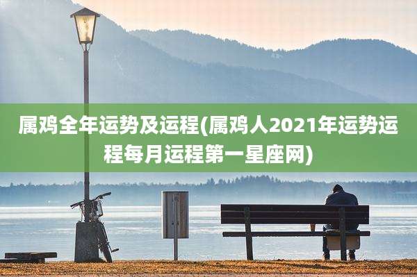 属鸡全年运势及运程(属鸡人2021年运势运程每月运程第一星座网)