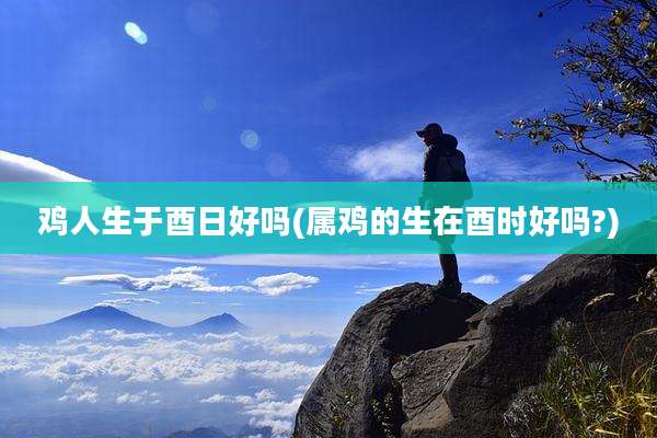 鸡人生于酉日好吗(属鸡的生在酉时好吗?)