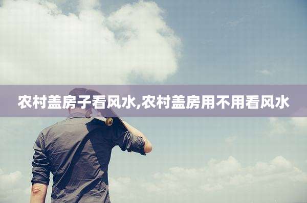 农村盖房子看风水,农村盖房用不用看风水