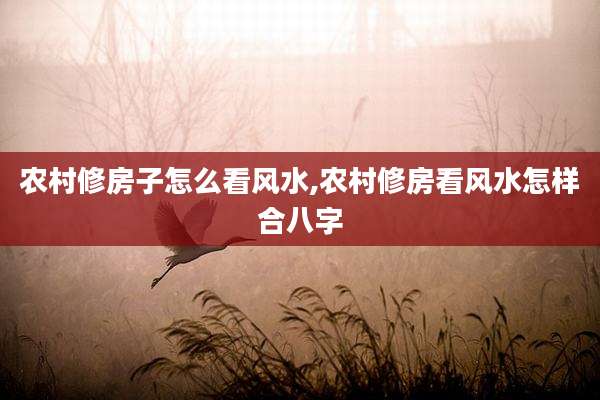 农村修房子怎么看风水,农村修房看风水怎样合八字