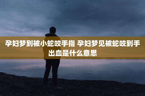 孕妇梦到被小蛇咬手指 孕妇梦见被蛇咬到手出血是什么意思