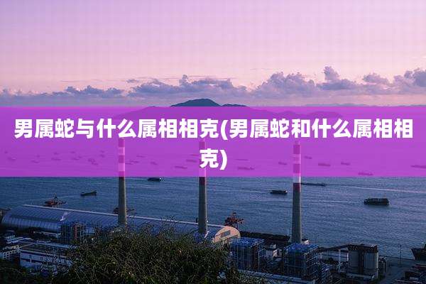 男属蛇与什么属相相克(男属蛇和什么属相相克)