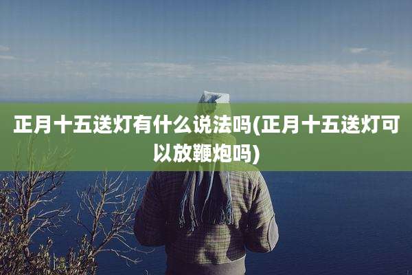 正月十五送灯有什么说法吗(正月十五送灯可以放鞭炮吗)
