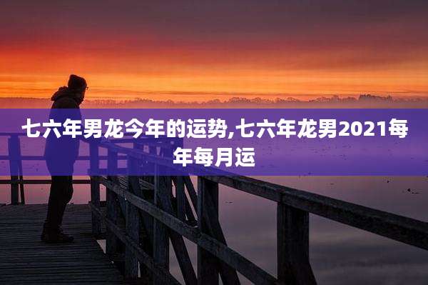 七六年男龙今年的运势,七六年龙男2021每年每月运