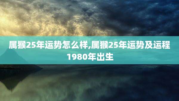 属猴25年运势怎么样,属猴25年运势及运程1980年出生