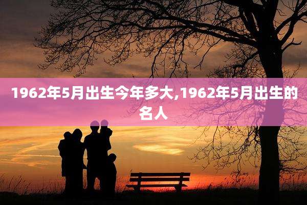 1962年5月出生今年多大,1962年5月出生的名人