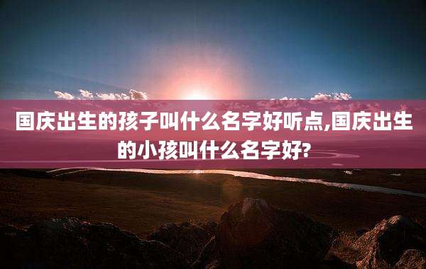国庆出生的孩子叫什么名字好听点,国庆出生的小孩叫什么名字好?