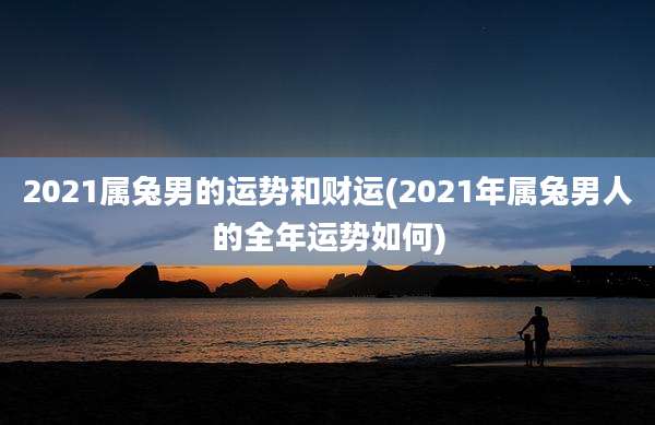 2021属兔男的运势和财运(2021年属兔男人的全年运势如何)