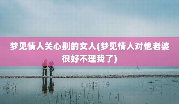 梦见情人关心别的女人(梦见情人对他老婆很好不理我了)