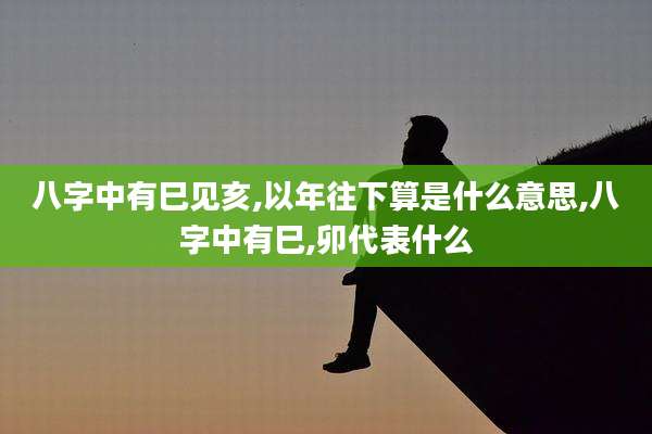 八字中有巳见亥,以年往下算是什么意思,八字中有巳,卯代表什么