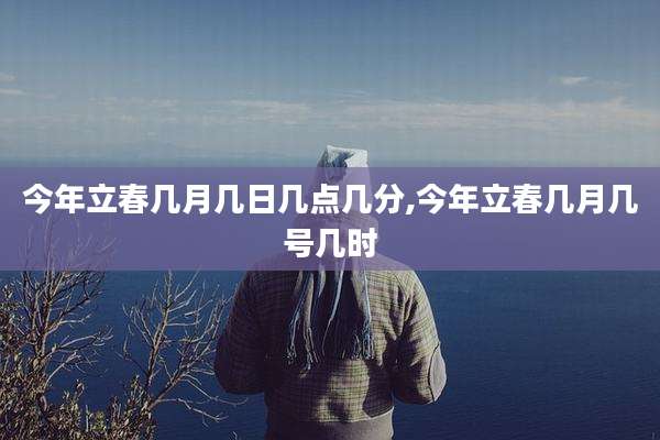 今年立春几月几日几点几分,今年立春几月几号几时
