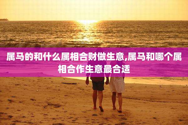 属马的和什么属相合财做生意,属马和哪个属相合作生意最合适