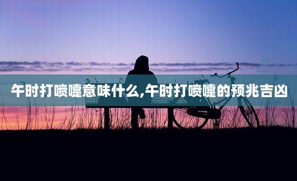 午时打喷嚏意味什么,午时打喷嚏的预兆吉凶