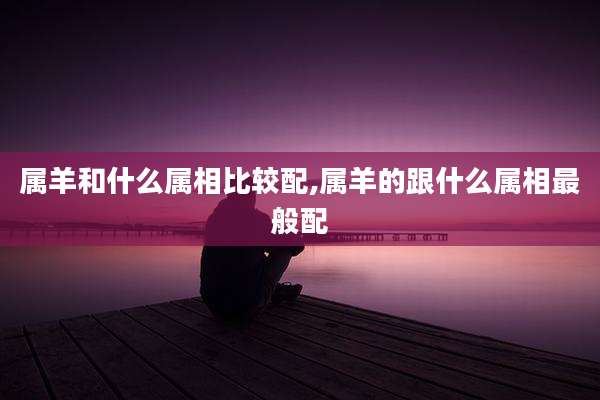 属羊和什么属相比较配,属羊的跟什么属相最般配