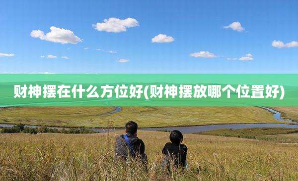 财神摆在什么方位好(财神摆放哪个位置好)