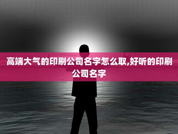 高端大气的印刷公司名字怎么取,好听的印刷公司名字